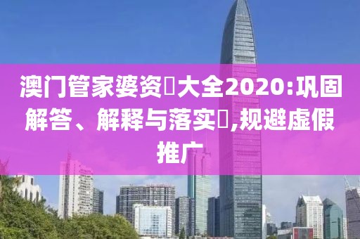 澳门管家婆资枓大全2020:巩固解答、解释与落实​,规避虚假推广