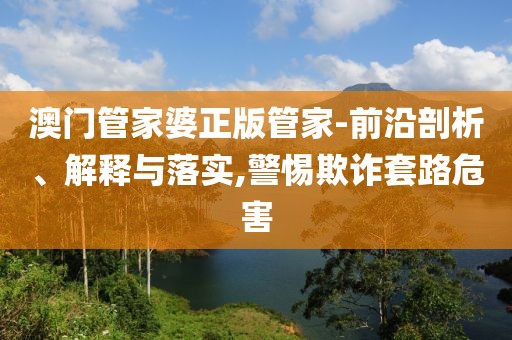 澳门管家婆正版管家-前沿剖析、解释与落实,警惕欺诈套路危害