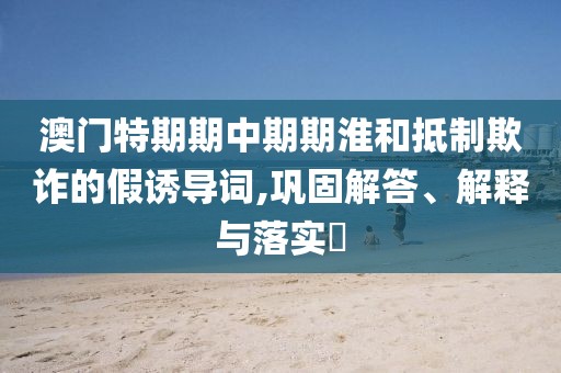澳门特期期中期期淮和抵制欺诈的假诱导词,巩固解答、解释与落实​