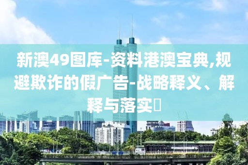 新澳49图库-资料港澳宝典,规避欺诈的假广告-战略释义、解释与落实​