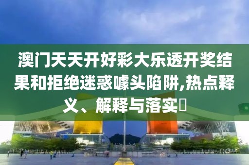 澳门天天开好彩大乐透开奖结果和拒绝迷惑噱头陷阱,热点释义、解释与落实​