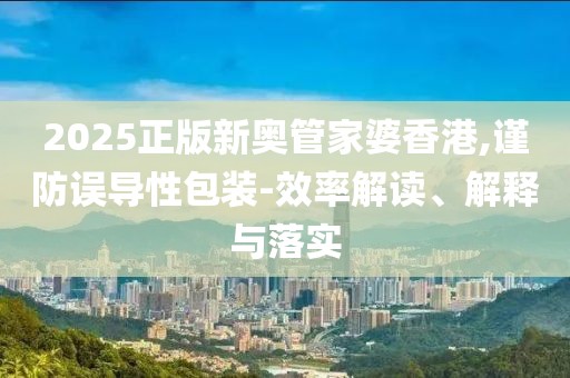 2025正版新奥管家婆香港,谨防误导性包装-效率解读、解释与落实