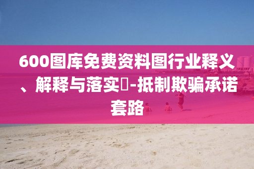 600图库免费资料图行业释义、解释与落实​-抵制欺骗承诺套路