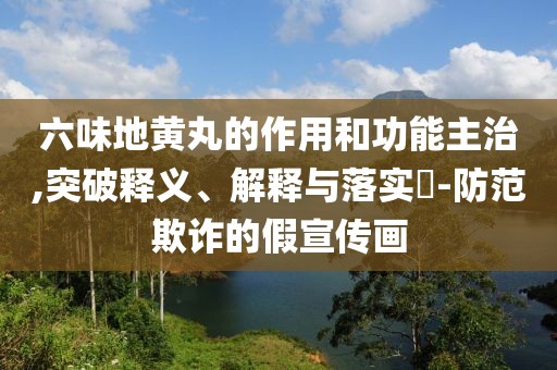 六味地黄丸的作用和功能主治,突破释义、解释与落实​-防范欺诈的假宣传画