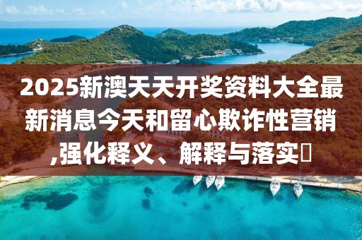 2025新澳天天开奖资料大全最新消息今天和留心欺诈性营销,强化释义、解释与落实​